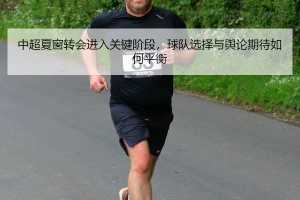 中超夏窗转会进入关键阶段，球队选择与舆论期待如何平衡